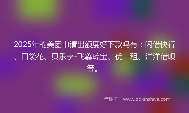 2025年的美团申请出额度好下款吗有：闪借快行、口袋花、贝乐享-飞鑫琼宝、优一租、洋洋借呗等。