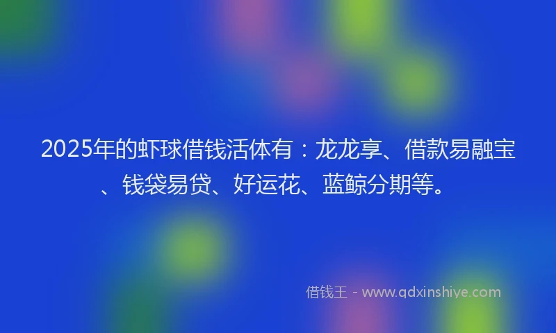 2025年的虾球借钱活体有：龙龙享、借款易融宝、钱袋易贷、好运花、蓝鲸分期等。