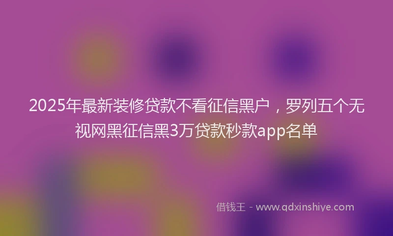 2025年最新装修贷款不看征信黑户，罗列五个无视网黑征信黑3万贷款秒款app名单