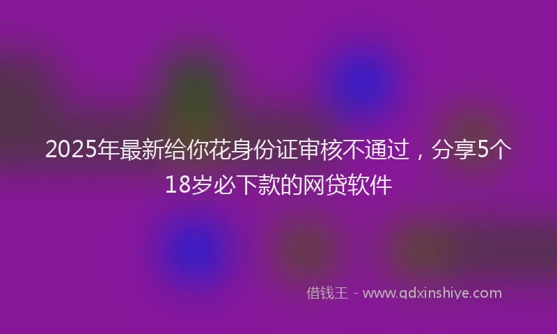 2025年最新给你花身份证审核不通过，分享5个18岁必下款的网贷软件