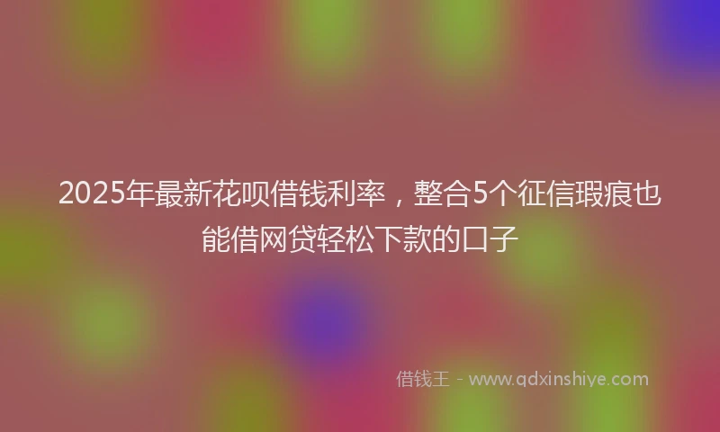 2025年最新花呗借钱利率，整合5个征信瑕疵也能借网贷轻松下款的口子