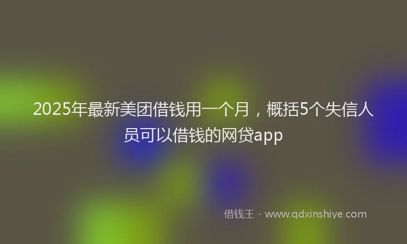 2025年最新美团借钱用一个月，概括5个失信人员可以借钱的网贷app