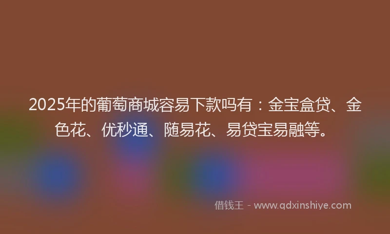 2025年的葡萄商城容易下款吗有：金宝盒贷、金色花、优秒通、随易花、易贷宝易融等。