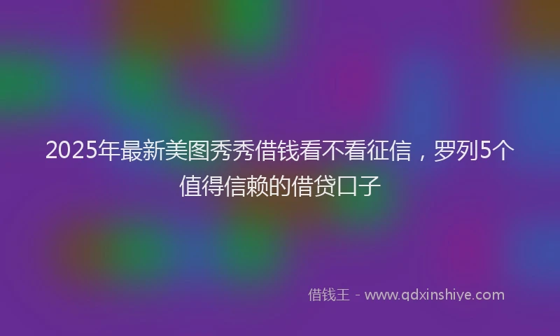 2025年最新美图秀秀借钱看不看征信，罗列5个值得信赖的借贷口子
