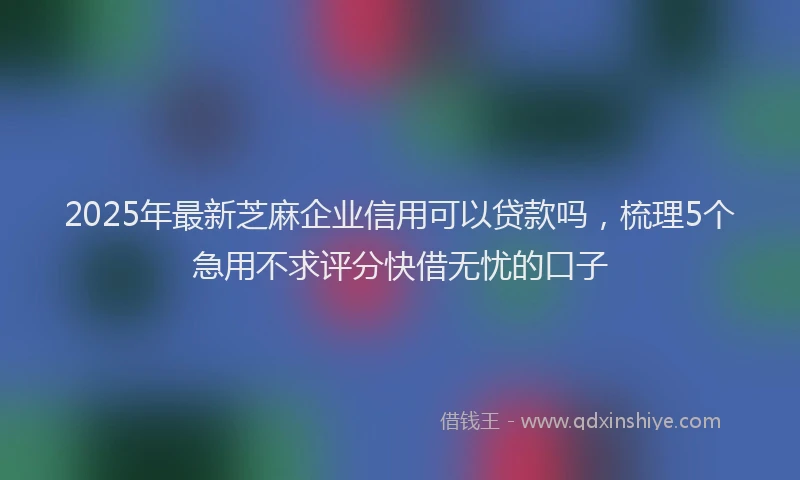 2025年最新芝麻企业信用可以贷款吗，梳理5个急用不求评分快借无忧的口子