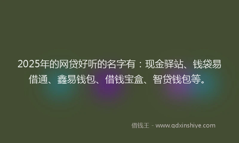2025年的网贷好听的名字有：现金驿站、钱袋易借通、鑫易钱包、借钱宝盒、智贷钱包等。