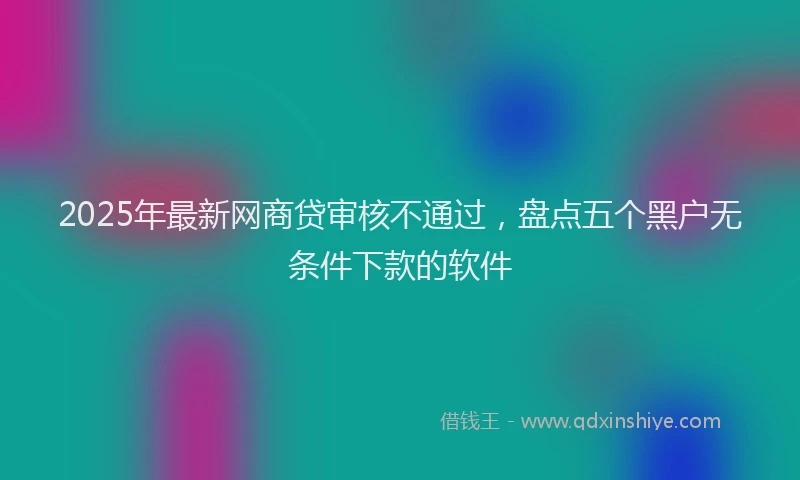 2025年最新网商贷审核不通过，盘点五个黑户无条件下款的软件