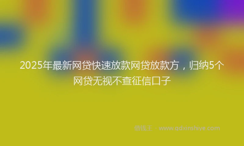 2025年最新网贷快速放款网贷放款方，归纳5个网贷无视不查征信口子