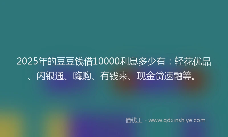 2025年的豆豆钱借10000利息多少有：轻花优品、闪银通、嗨购、有钱来、现金贷速融等。