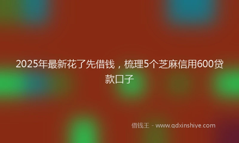 2025年最新花了先借钱，梳理5个芝麻信用600贷款口子