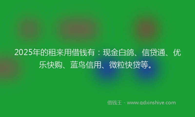 2025年的租来用借钱有：现金白鸽、信贷通、优乐快购、蓝鸟信用、微粒快贷等。