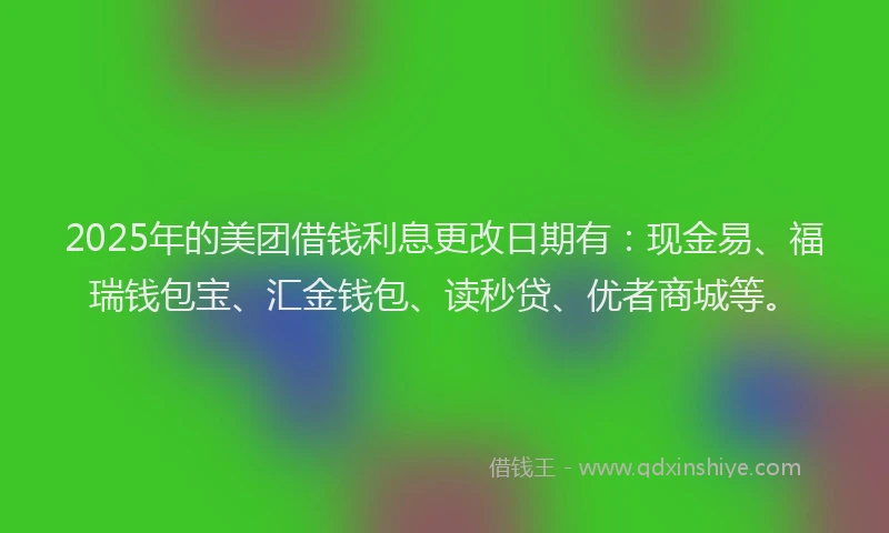 2025年的美团借钱利息更改日期有：现金易、福瑞钱包宝、汇金钱包、读秒贷、优者商城等。
