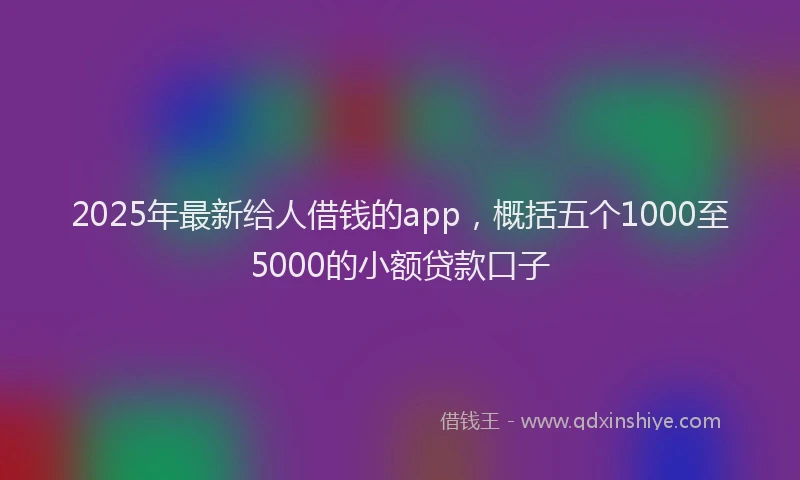2025年最新给人借钱的app，概括五个1000至5000的小额贷款口子