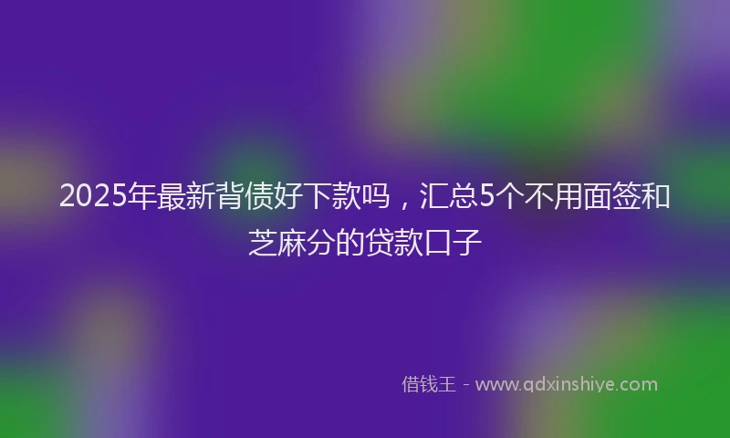 2025年最新背债好下款吗，汇总5个不用面签和芝麻分的贷款口子