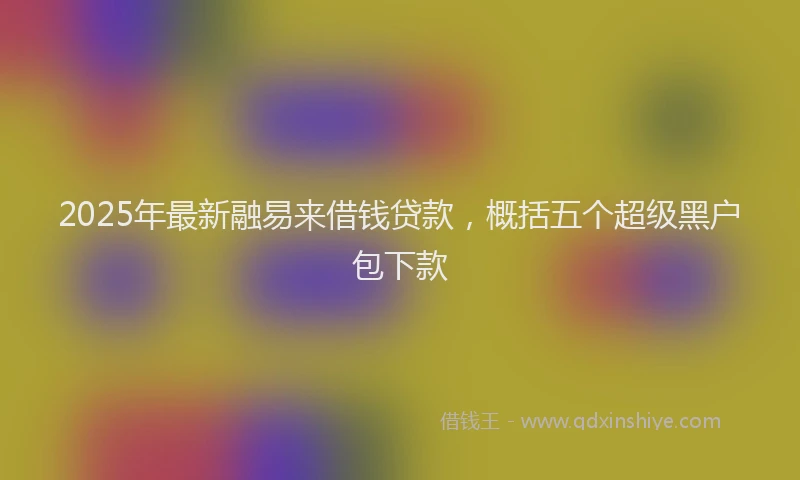 2025年最新融易来借钱贷款，概括五个超级黑户包下款