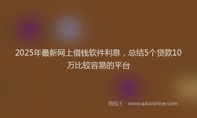 2025年最新网上借钱软件利息，总结5个贷款10万比较容易的平台