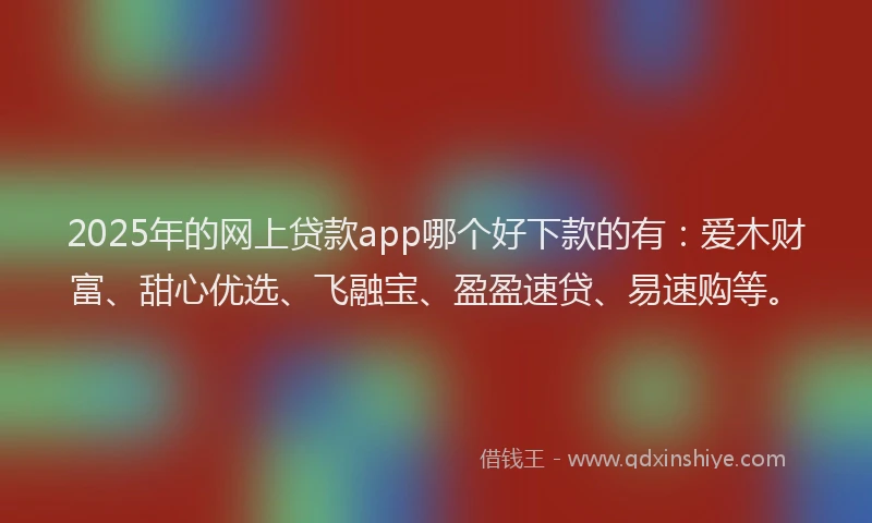 2025年的网上贷款app哪个好下款的有：爱木财富、甜心优选、飞融宝、盈盈速贷、易速购等。
