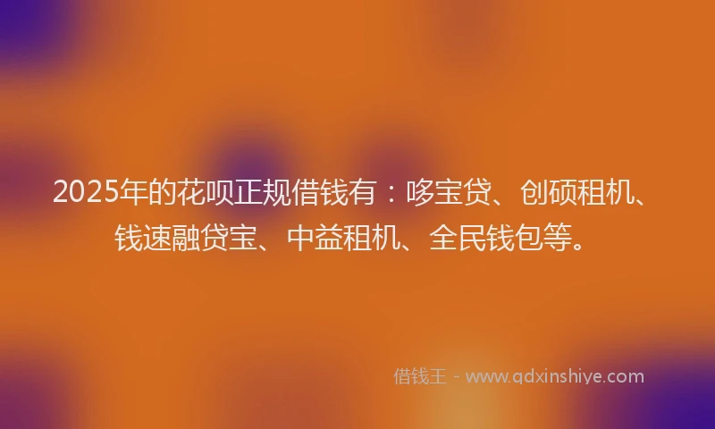 2025年的花呗正规借钱有：哆宝贷、创硕租机、钱速融贷宝、中益租机、全民钱包等。