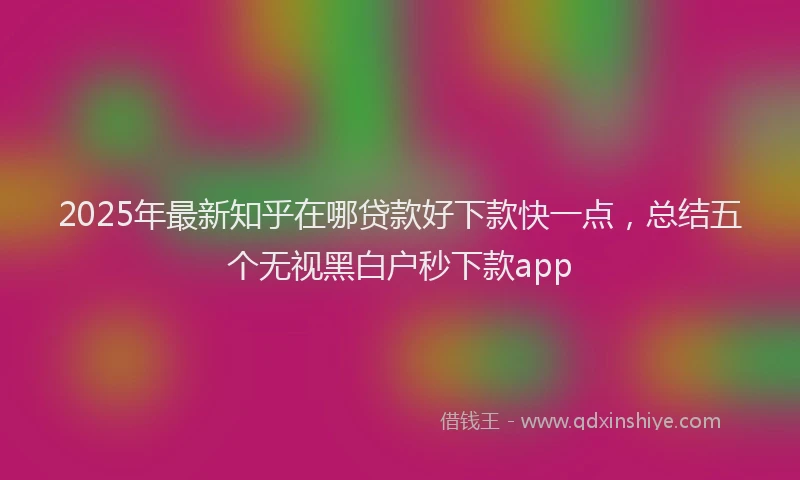 2025年最新知乎在哪贷款好下款快一点，总结五个无视黑白户秒下款app