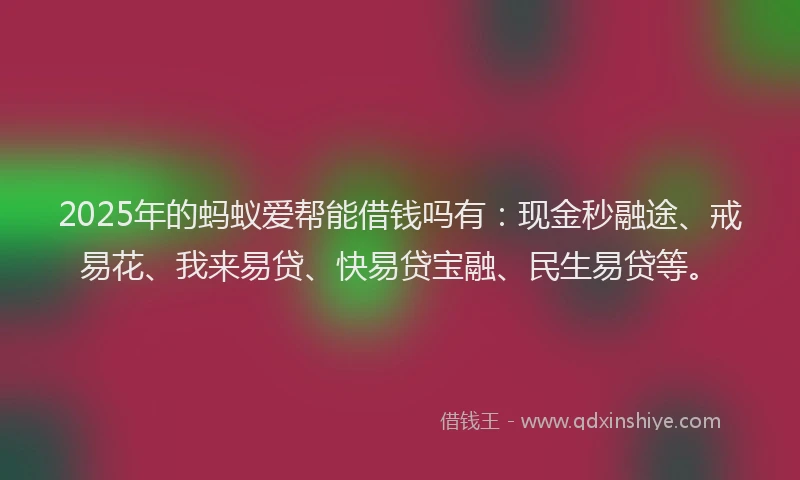 2025年的蚂蚁爱帮能借钱吗有：现金秒融途、戒易花、我来易贷、快易贷宝融、民生易贷等。