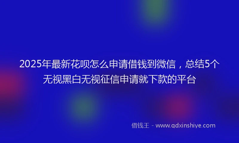 2025年最新花呗怎么申请借钱到微信，总结5个无视黑白无视征信申请就下款的平台