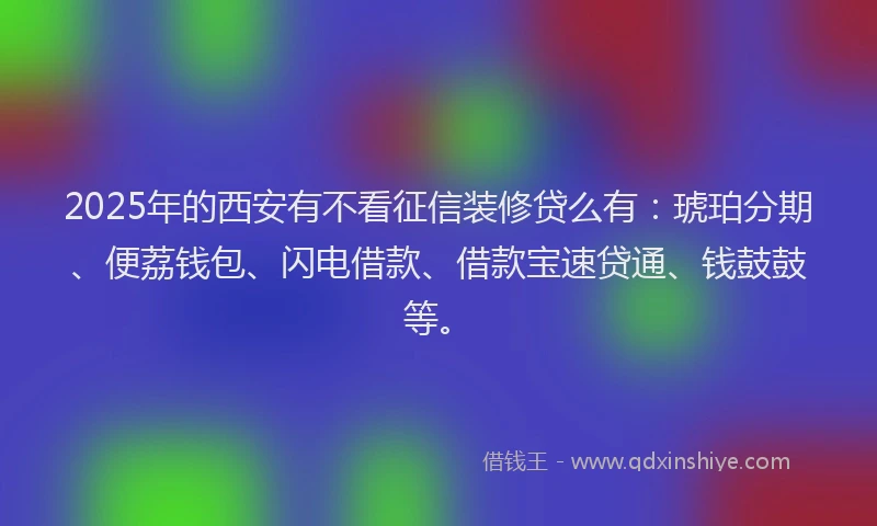 2025年的西安有不看征信装修贷么有：琥珀分期、便荔钱包、闪电借款、借款宝速贷通、钱鼓鼓等。
