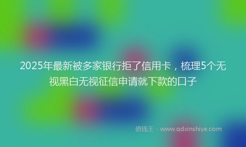 2025年最新被多家银行拒了信用卡，梳理5个无视黑白无视征信申请就下款的口子