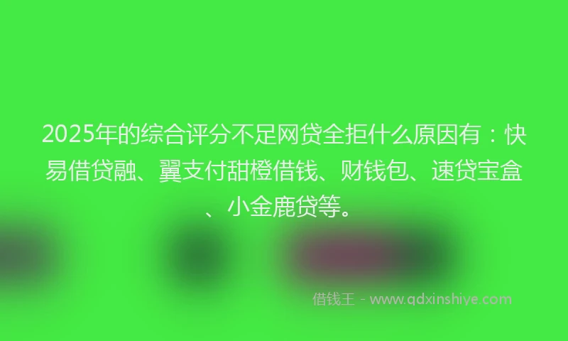 2025年的综合评分不足网贷全拒什么原因有：快易借贷融、翼支付甜橙借钱、财钱包、速贷宝盒、小金鹿贷等。