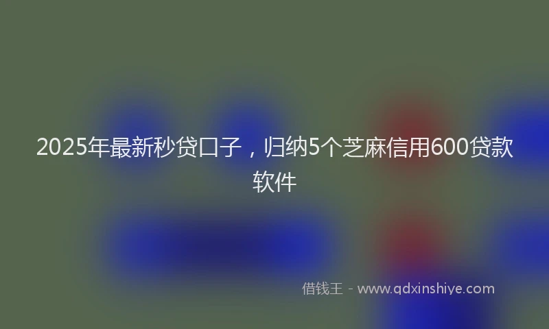 2025年最新秒贷口子，归纳5个芝麻信用600贷款软件