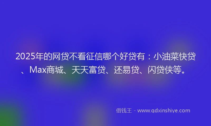 2025年的网贷不看征信哪个好贷有：小油菜快贷、Max商城、天天富贷、还易贷、闪贷侠等。