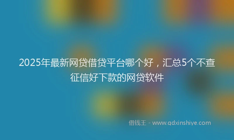 2025年最新网贷借贷平台哪个好，汇总5个不查征信好下款的网贷软件