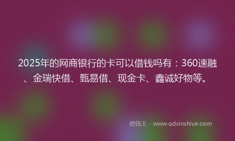2025年的网商银行的卡可以借钱吗有：360速融、金瑞快借、甄易借、现金卡、鑫诚好物等。
