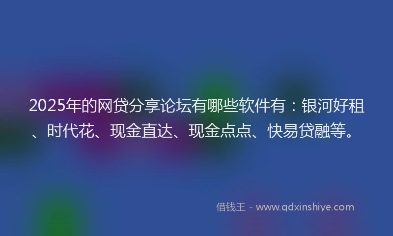 2025年的网贷分享论坛有哪些软件有：银河好租、时代花、现金直达、现金点点、快易贷融等。
