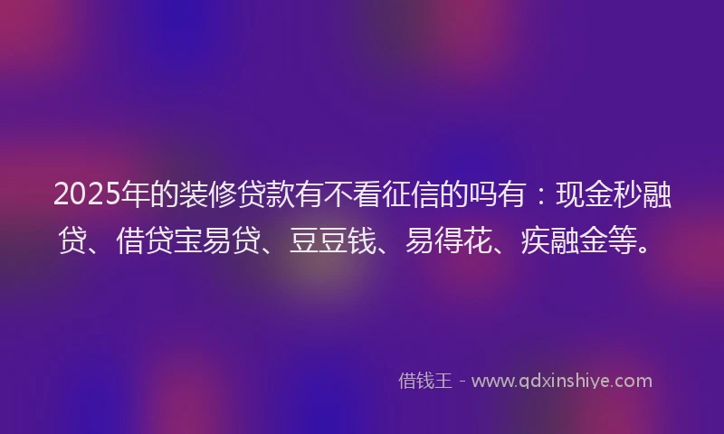 2025年的装修贷款有不看征信的吗有：现金秒融贷、借贷宝易贷、豆豆钱、易得花、疾融金等。
