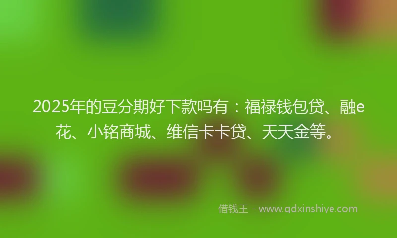 2025年的豆分期好下款吗有：福禄钱包贷、融e花、小铭商城、维信卡卡贷、天天金等。