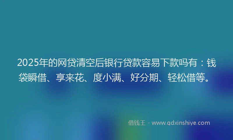 2025年的网贷清空后银行贷款容易下款吗有：钱袋瞬借、享来花、度小满、好分期、轻松借等。