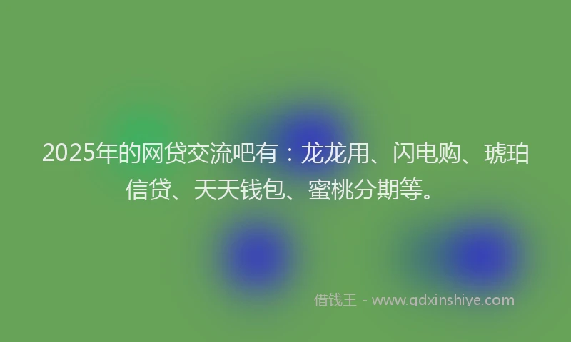 2025年的网贷交流吧有：龙龙用、闪电购、琥珀信贷、天天钱包、蜜桃分期等。