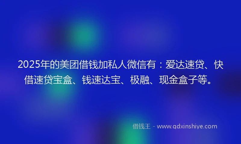 2025年的美团借钱加私人微信有：爱达速贷、快借速贷宝盒、钱速达宝、极融、现金盒子等。