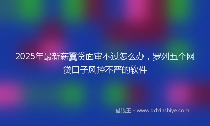 2025年最新薪翼贷面审不过怎么办，罗列五个网贷口子风控不严的软件