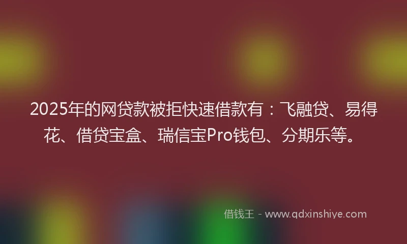 2025年的网贷款被拒快速借款有：飞融贷、易得花、借贷宝盒、瑞信宝Pro钱包、分期乐等。