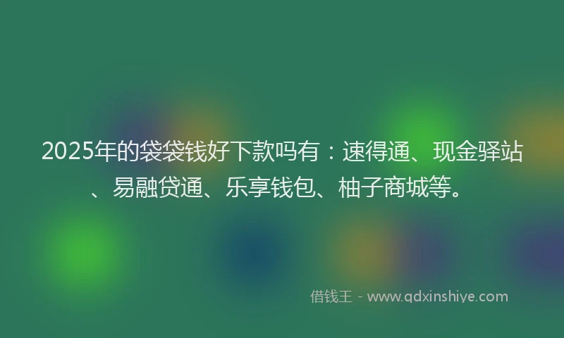 2025年的袋袋钱好下款吗有：速得通、现金驿站、易融贷通、乐享钱包、柚子商城等。