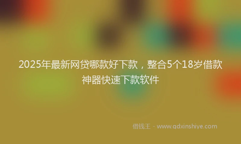 2025年最新网贷哪款好下款，整合5个18岁借款神器快速下款软件