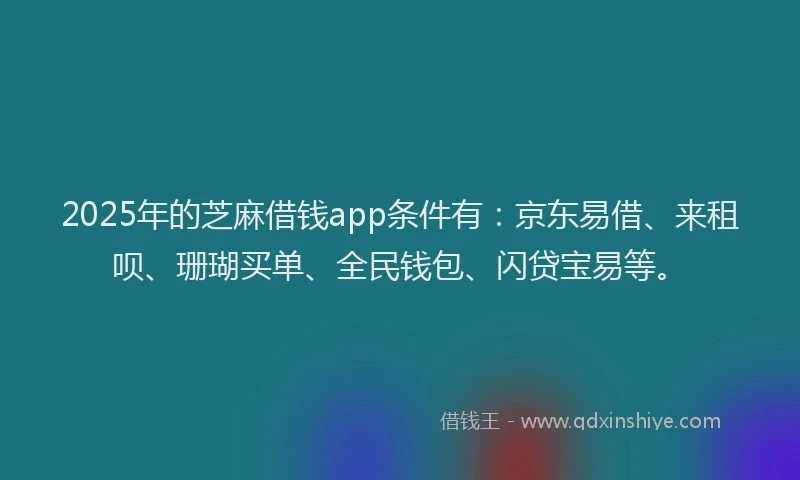 2025年的芝麻借钱app条件有：京东易借、来租呗、珊瑚买单、全民钱包、闪贷宝易等。