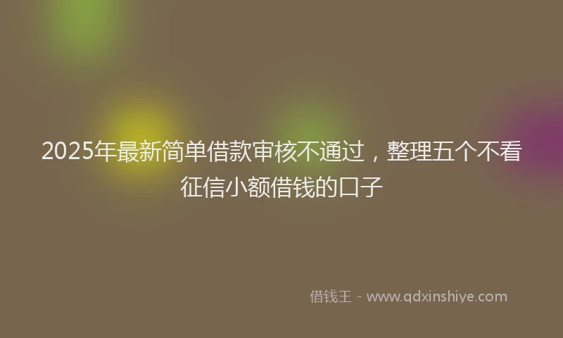 2025年最新简单借款审核不通过，整理五个不看征信小额借钱的口子