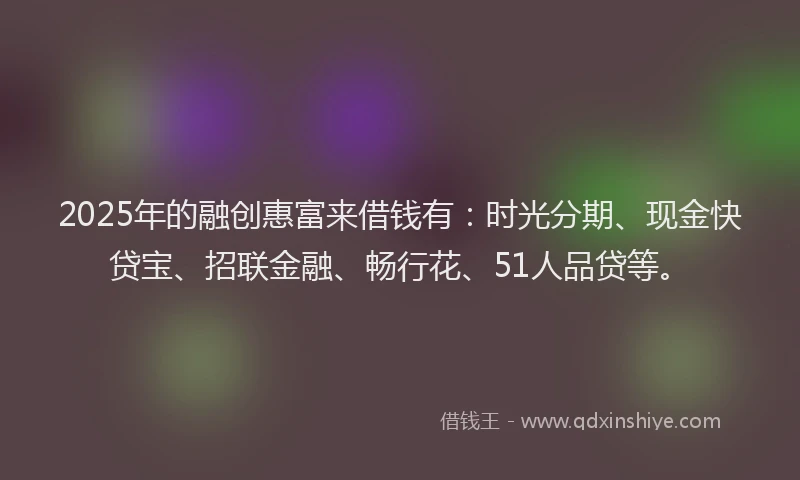 2025年的融创惠富来借钱有：时光分期、现金快贷宝、招联金融、畅行花、51人品贷等。