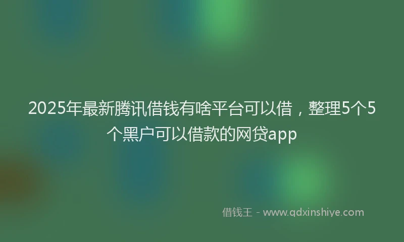 2025年最新腾讯借钱有啥平台可以借，整理5个5个黑户可以借款的网贷app