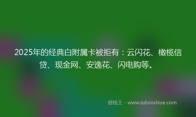 2025年的经典白附属卡被拒有：云闪花、橄榄信贷、现金网、安逸花、闪电购等。