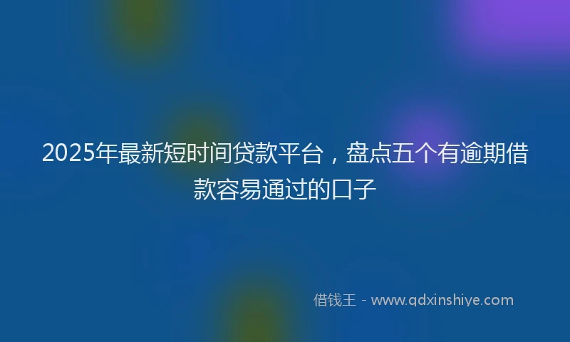 2025年最新短时间贷款平台，盘点五个有逾期借款容易通过的口子