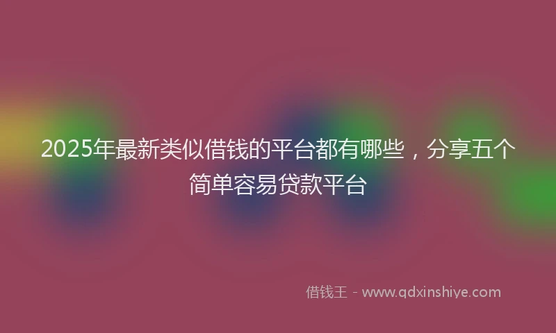 2025年最新类似借钱的平台都有哪些，分享五个简单容易贷款平台
