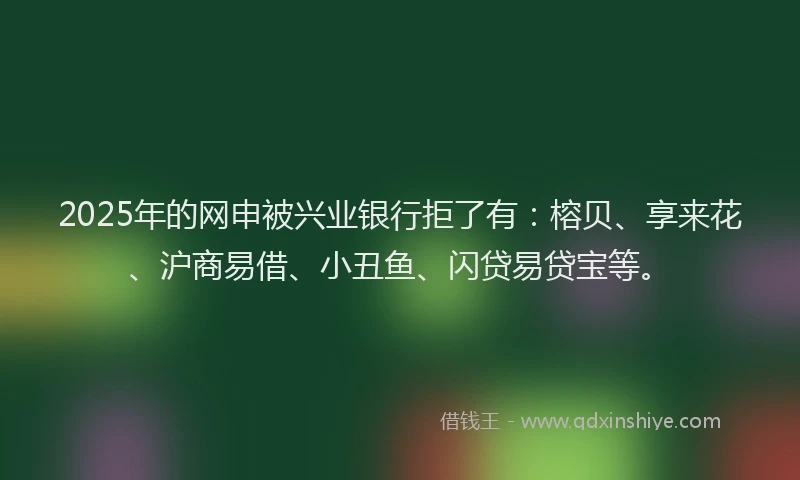 2025年的网申被兴业银行拒了有：榕贝、享来花、沪商易借、小丑鱼、闪贷易贷宝等。